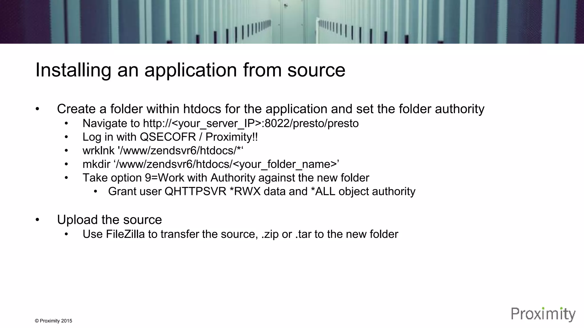 © Proximity 2015 Installing an application from source • Create a folder within htdocs for the application and set the folder authority • Navigate to http://<your_server_IP>:8022/presto/presto • Log in with QSECOFR / Proximity!! • wrklnk '/www/zendsvr6/htdocs/*‘ • mkdir ‘/www/zendsvr6/htdocs/<your_folder_name>’ • Take option 9=Work with Authority against the new folder • Grant user QHTTPSVR *RWX data and *ALL object authority • Upload the source • Use FileZilla to transfer the source, .zip or .tar to the new folder 