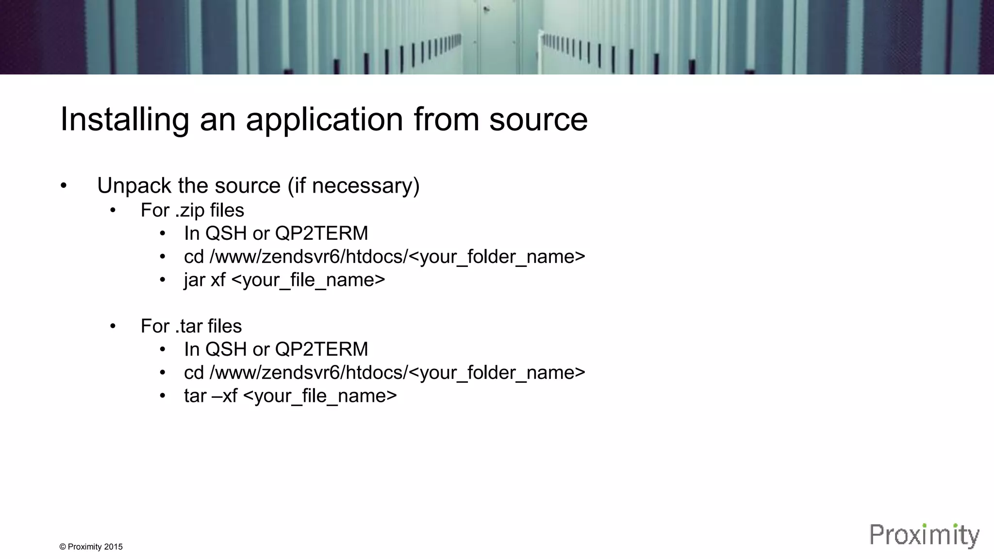 © Proximity 2015 Installing an application from source • Unpack the source (if necessary) • For .zip files • In QSH or QP2TERM • cd /www/zendsvr6/htdocs/<your_folder_name> • jar xf <your_file_name> • For .tar files • In QSH or QP2TERM • cd /www/zendsvr6/htdocs/<your_folder_name> • tar –xf <your_file_name> 