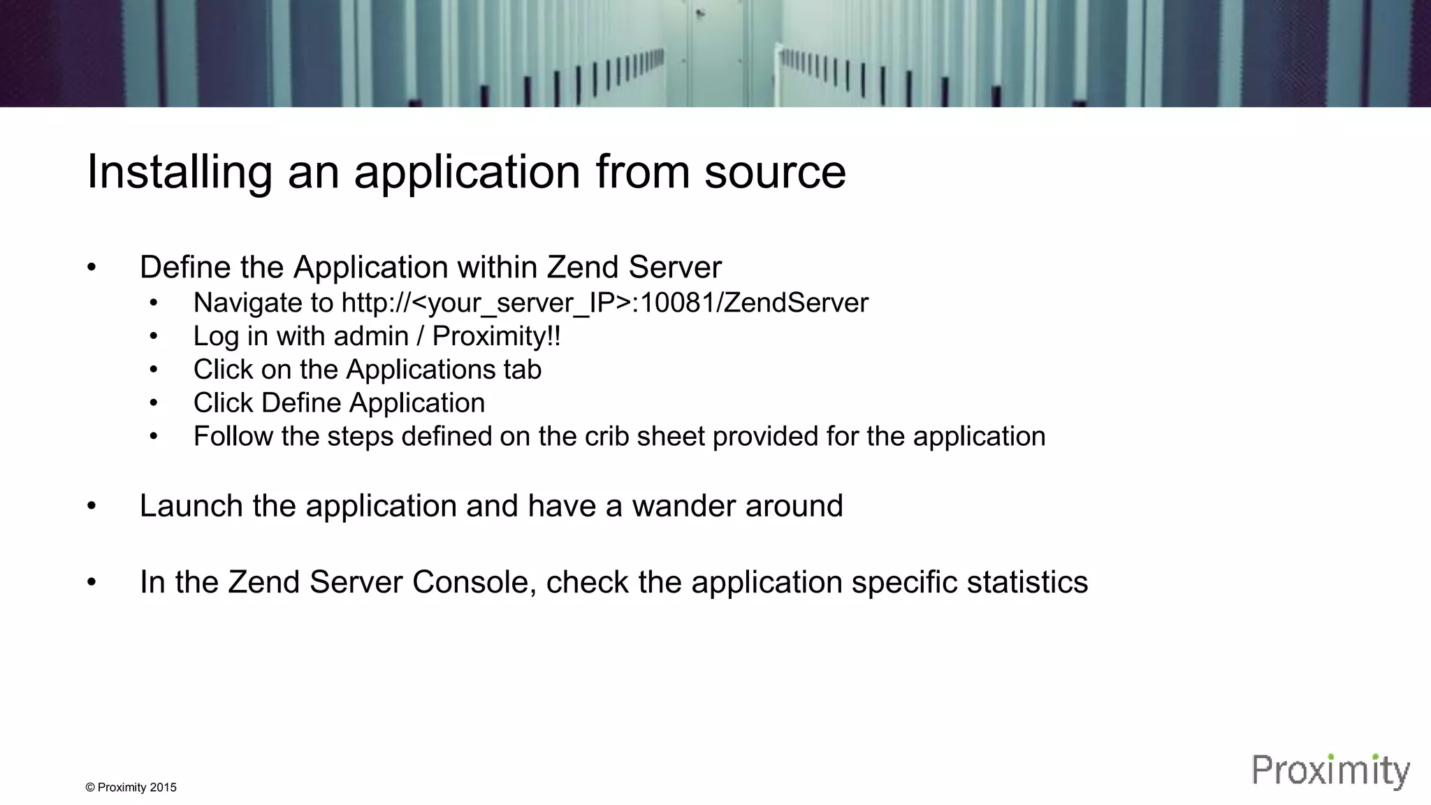 © Proximity 2015 Installing an application from source • Define the Application within Zend Server • Navigate to http://<your_server_IP>:10081/ZendServer • Log in with admin / Proximity!! • Click on the Applications tab • Click Define Application • Follow the steps defined on the crib sheet provided for the application • Launch the application and have a wander around • In the Zend Server Console, check the application specific statistics 