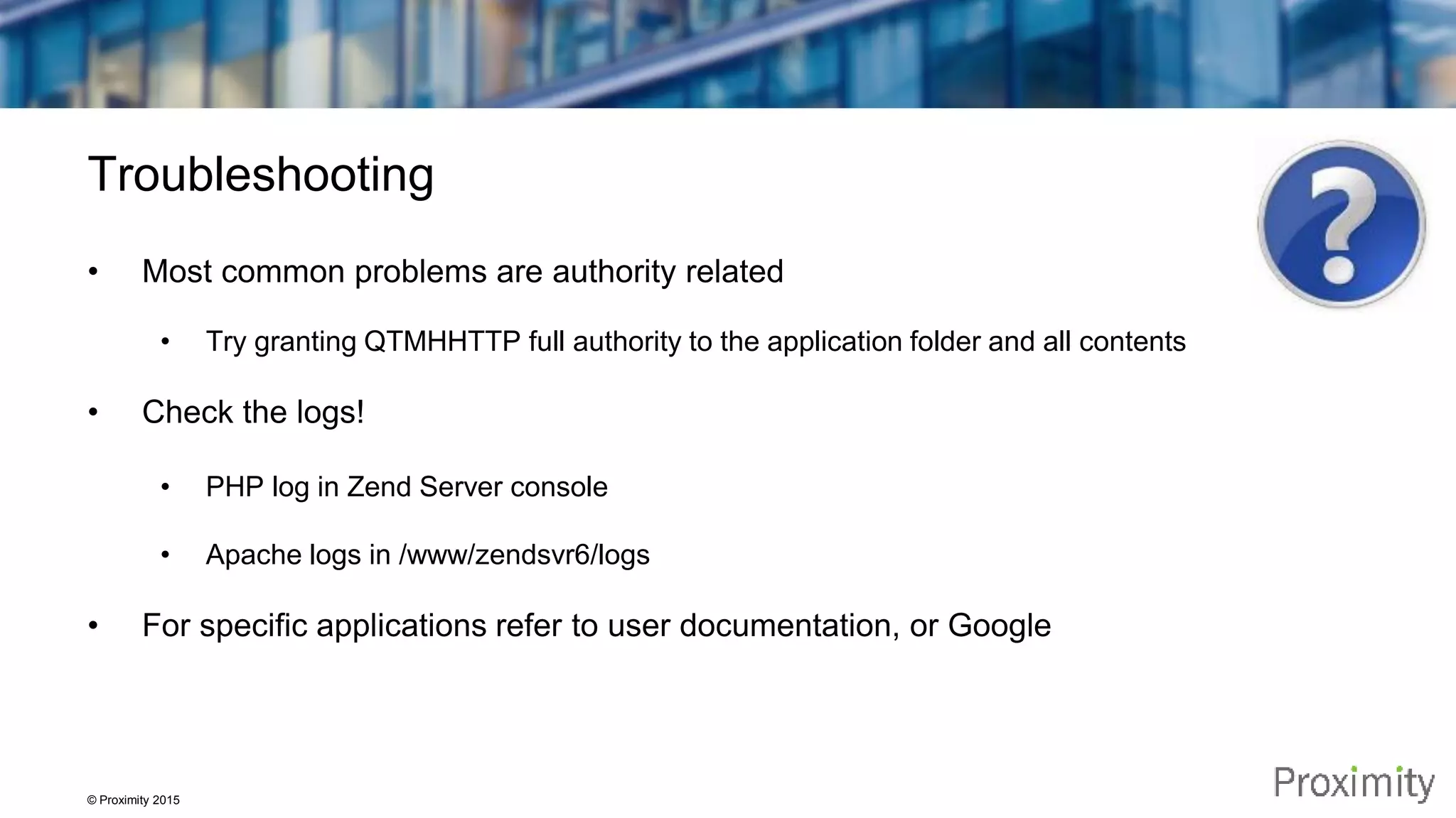 © Proximity 2015 Troubleshooting • Most common problems are authority related • Try granting QTMHHTTP full authority to the application folder and all contents • Check the logs! • PHP log in Zend Server console • Apache logs in /www/zendsvr6/logs • For specific applications refer to user documentation, or Google 