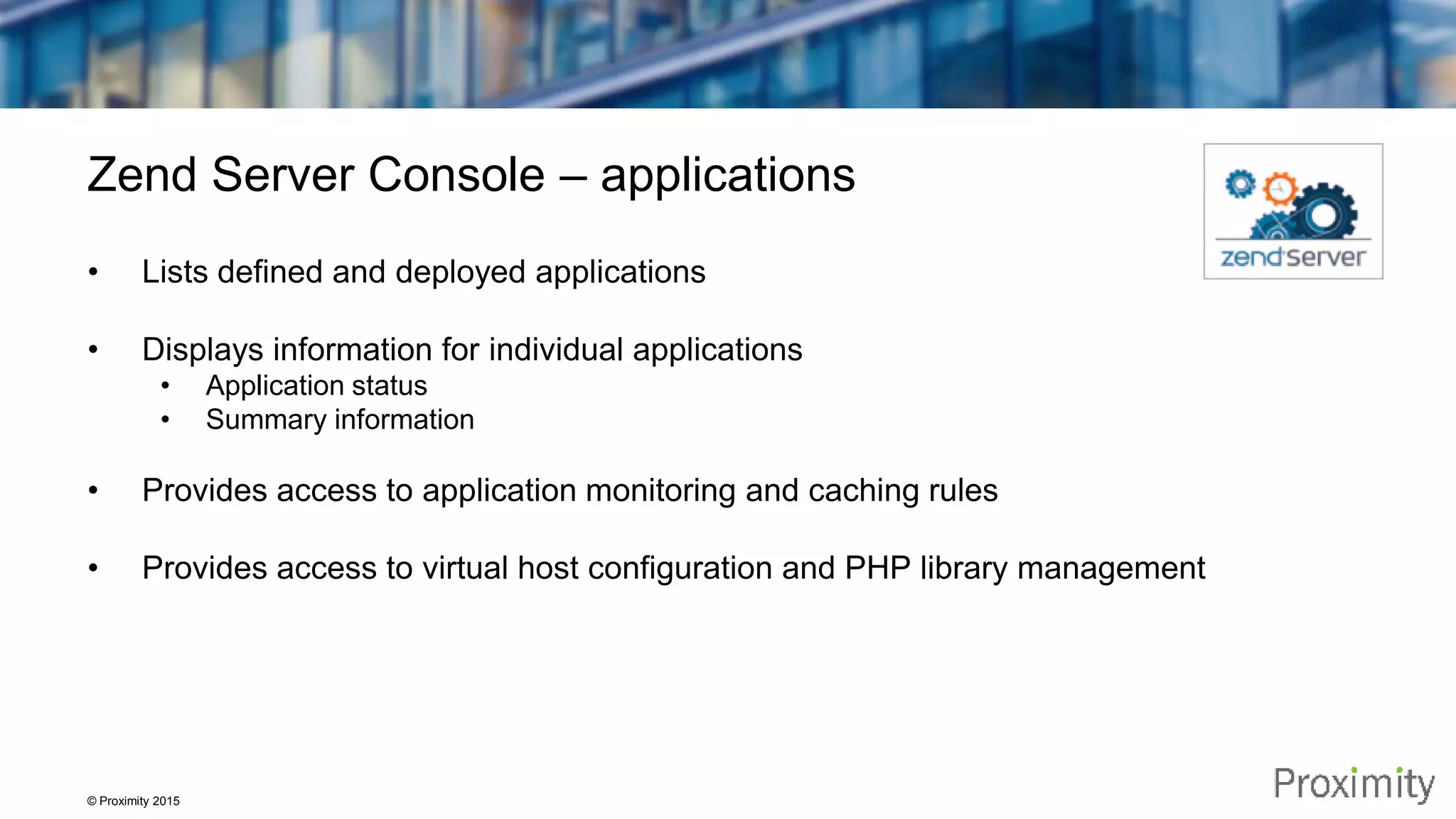 © Proximity 2015 Zend Server Console – applications • Lists defined and deployed applications • Displays information for individual applications • Application status • Summary information • Provides access to application monitoring and caching rules • Provides access to virtual host configuration and PHP library management 