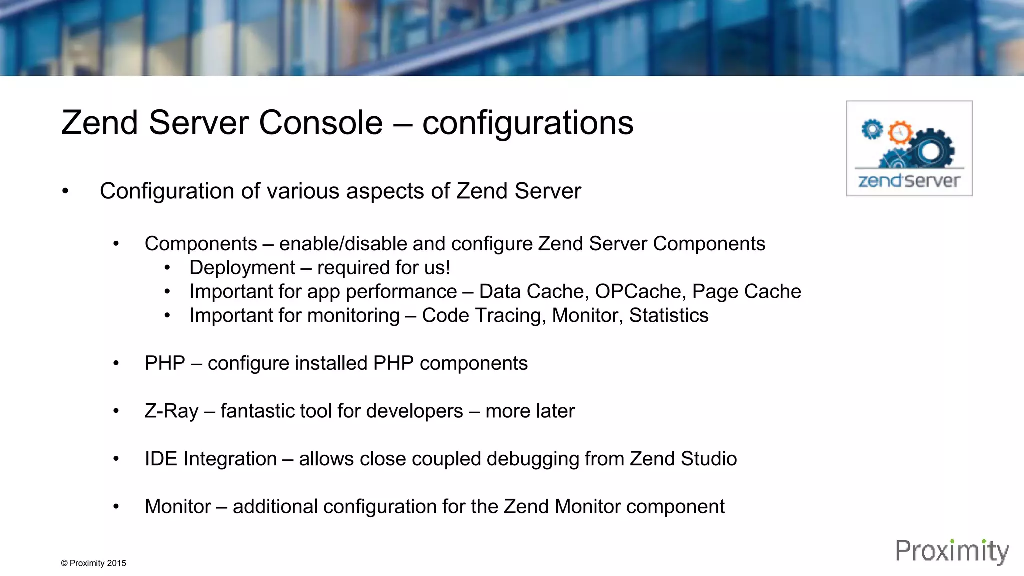 © Proximity 2015 Zend Server Console – configurations • Configuration of various aspects of Zend Server • Components – enable/disable and configure Zend Server Components • Deployment – required for us! • Important for app performance – Data Cache, OPCache, Page Cache • Important for monitoring – Code Tracing, Monitor, Statistics • PHP – configure installed PHP components • Z-Ray – fantastic tool for developers – more later • IDE Integration – allows close coupled debugging from Zend Studio • Monitor – additional configuration for the Zend Monitor component 