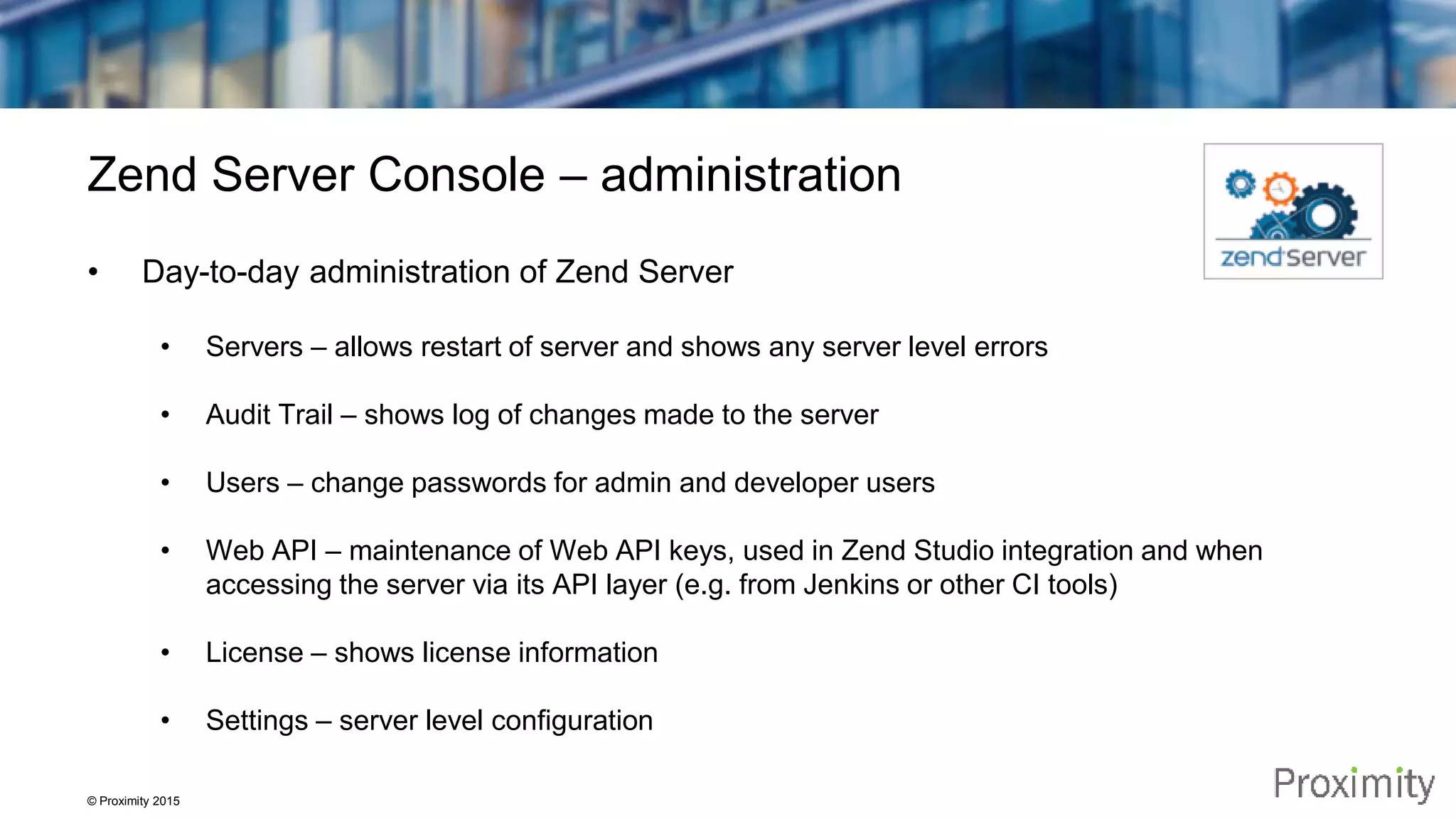 © Proximity 2015 Zend Server Console – administration • Day-to-day administration of Zend Server • Servers – allows restart of server and shows any server level errors • Audit Trail – shows log of changes made to the server • Users – change passwords for admin and developer users • Web API – maintenance of Web API keys, used in Zend Studio integration and when accessing the server via its API layer (e.g. from Jenkins or other CI tools) • License – shows license information • Settings – server level configuration 
