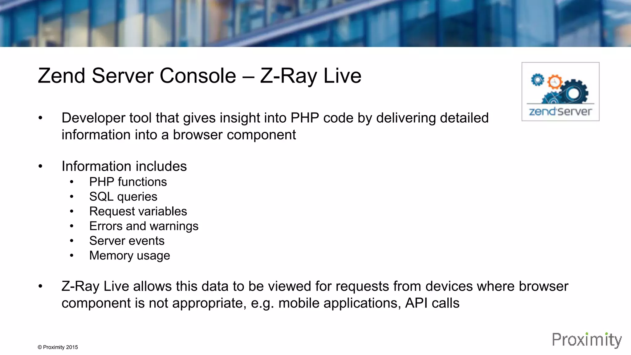 © Proximity 2015 Zend Server Console – Z-Ray Live • Developer tool that gives insight into PHP code by delivering detailed information into a browser component • Information includes • PHP functions • SQL queries • Request variables • Errors and warnings • Server events • Memory usage • Z-Ray Live allows this data to be viewed for requests from devices where browser component is not appropriate, e.g. mobile applications, API calls 