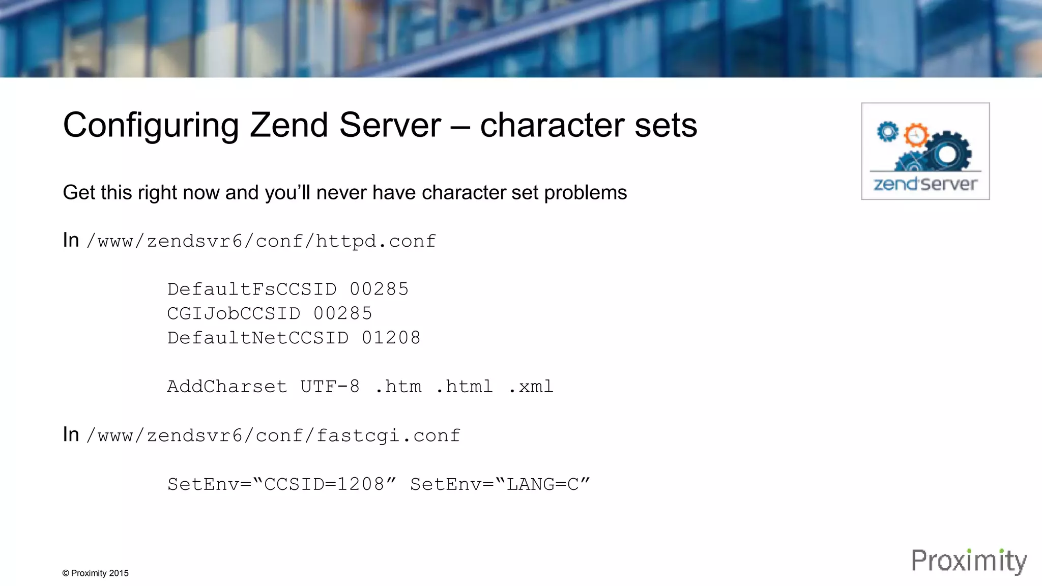 © Proximity 2015 Configuring Zend Server – character sets Get this right now and you’ll never have character set problems In /www/zendsvr6/conf/httpd.conf DefaultFsCCSID 00285 CGIJobCCSID 00285 DefaultNetCCSID 01208 AddCharset UTF-8 .htm .html .xml In /www/zendsvr6/conf/fastcgi.conf SetEnv=“CCSID=1208” SetEnv=“LANG=C” 