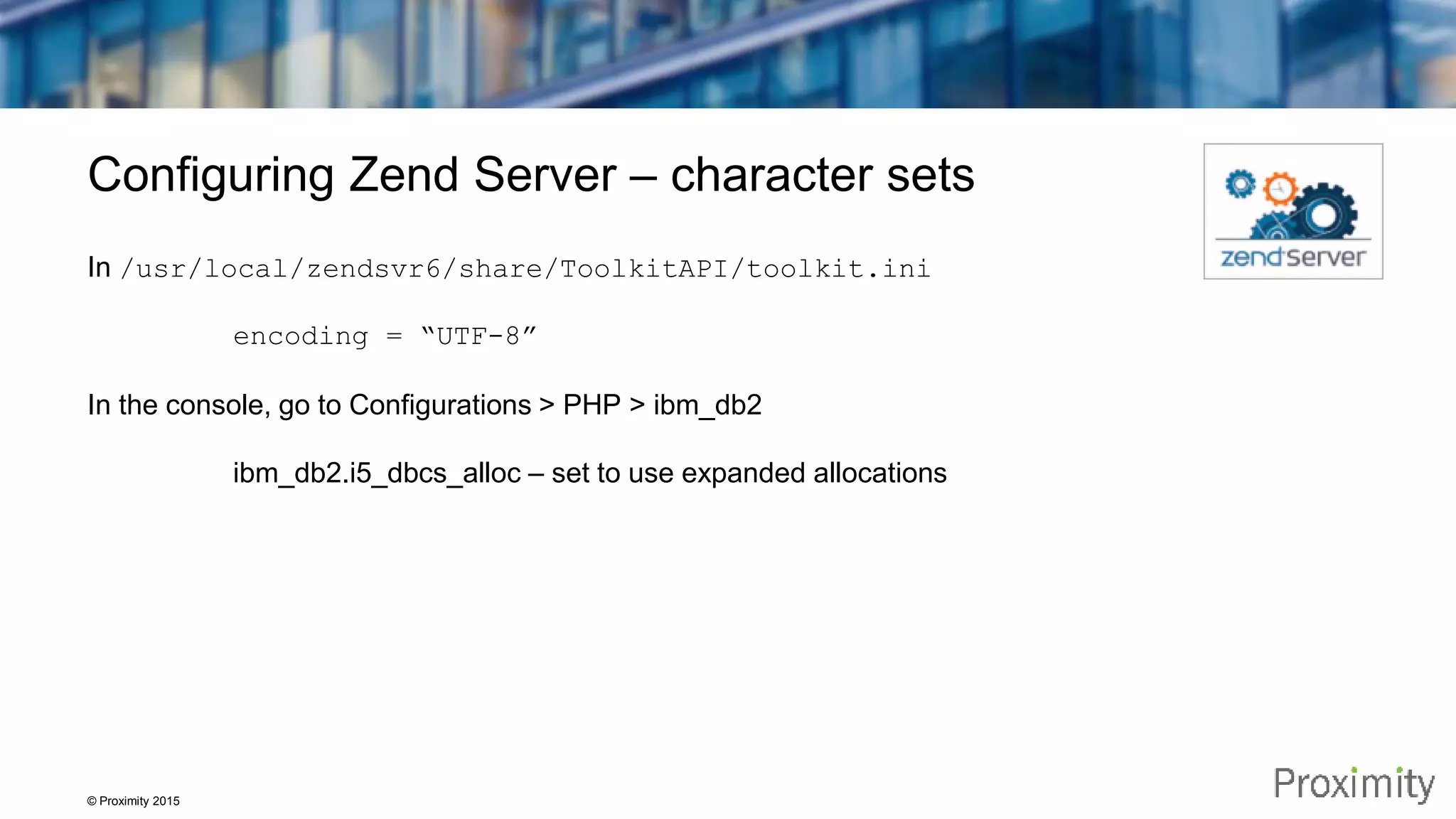 © Proximity 2015 Configuring Zend Server – character sets In /usr/local/zendsvr6/share/ToolkitAPI/toolkit.ini encoding = “UTF-8” In the console, go to Configurations > PHP > ibm_db2 ibm_db2.i5_dbcs_alloc – set to use expanded allocations 