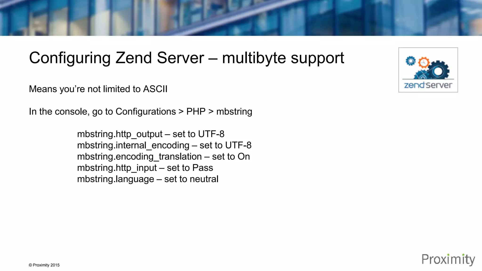 © Proximity 2015 Configuring Zend Server – multibyte support Means you’re not limited to ASCII In the console, go to Configurations > PHP > mbstring mbstring.http_output – set to UTF-8 mbstring.internal_encoding – set to UTF-8 mbstring.encoding_translation – set to On mbstring.http_input – set to Pass mbstring.language – set to neutral 