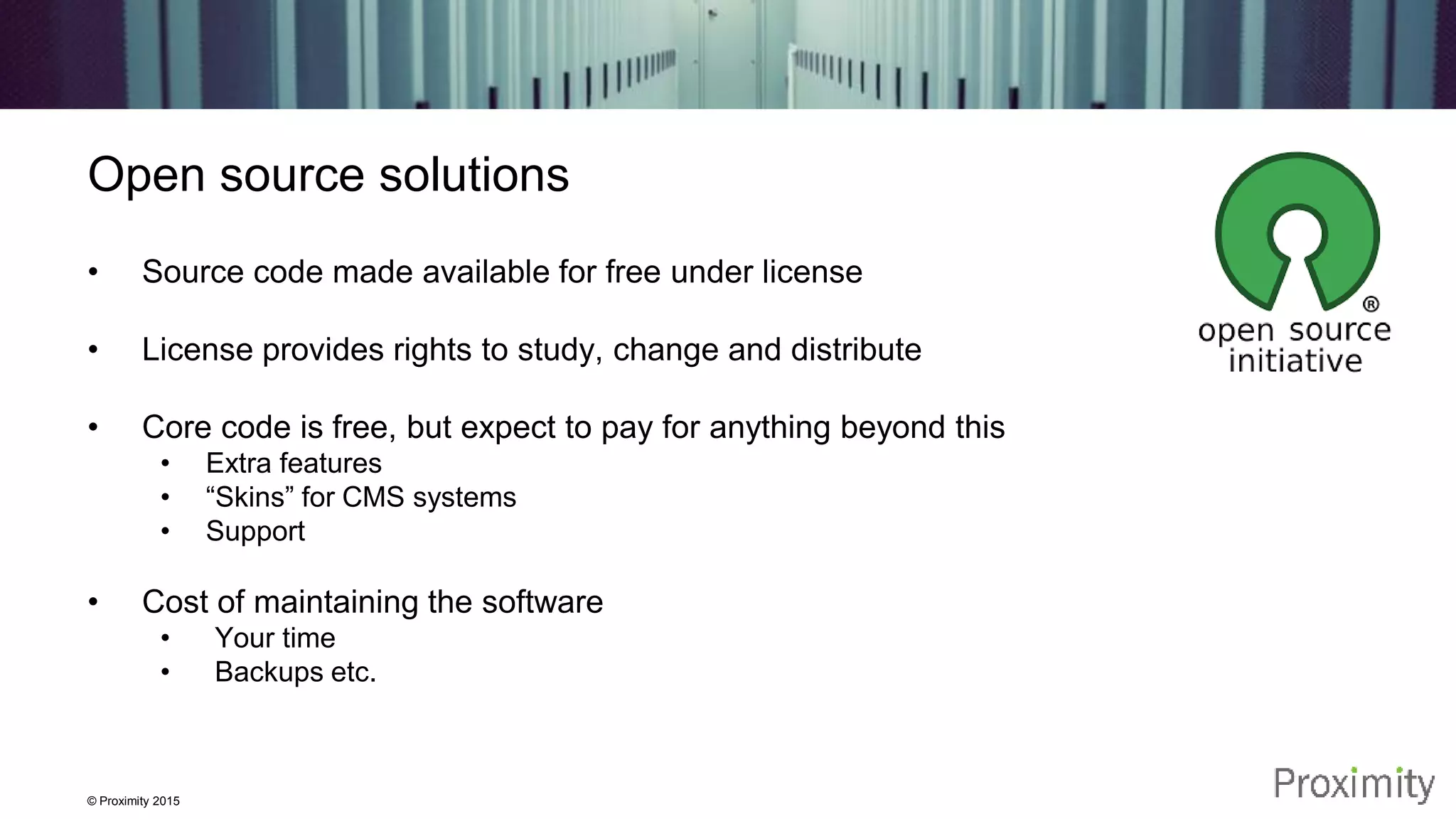 © Proximity 2015 Open source solutions • Source code made available for free under license • License provides rights to study, change and distribute • Core code is free, but expect to pay for anything beyond this • Extra features • “Skins” for CMS systems • Support • Cost of maintaining the software • Your time • Backups etc. 