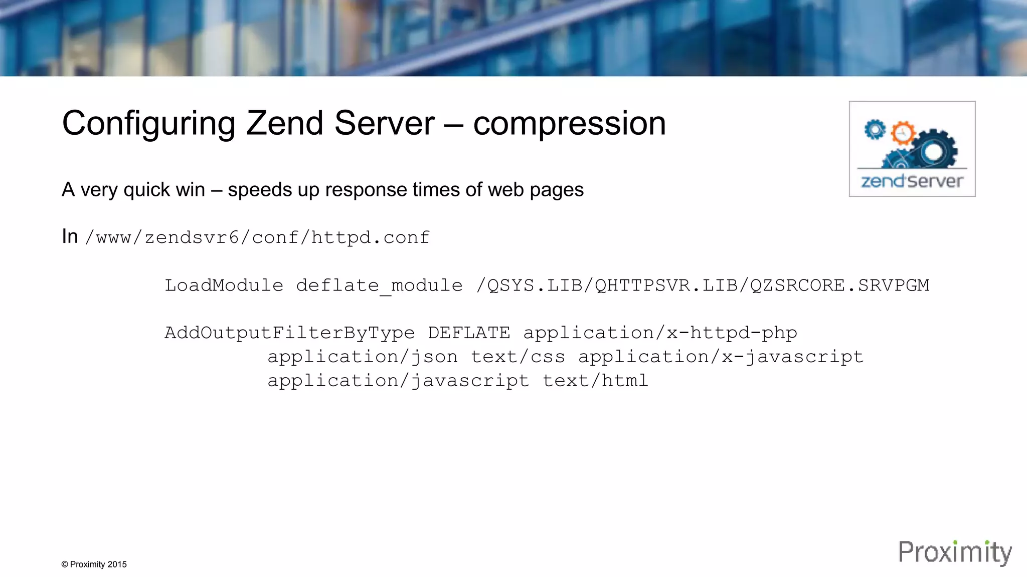 © Proximity 2015 Configuring Zend Server – compression A very quick win – speeds up response times of web pages In /www/zendsvr6/conf/httpd.conf LoadModule deflate_module /QSYS.LIB/QHTTPSVR.LIB/QZSRCORE.SRVPGM AddOutputFilterByType DEFLATE application/x-httpd-php application/json text/css application/x-javascript application/javascript text/html 