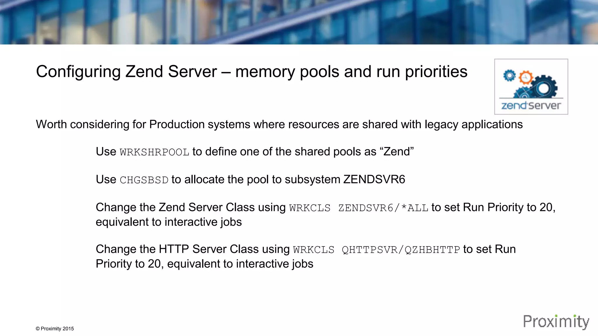 © Proximity 2015 Configuring Zend Server – memory pools and run priorities Worth considering for Production systems where resources are shared with legacy applications Use WRKSHRPOOL to define one of the shared pools as “Zend” Use CHGSBSD to allocate the pool to subsystem ZENDSVR6 Change the Zend Server Class using WRKCLS ZENDSVR6/*ALL to set Run Priority to 20, equivalent to interactive jobs Change the HTTP Server Class using WRKCLS QHTTPSVR/QZHBHTTP to set Run Priority to 20, equivalent to interactive jobs 
