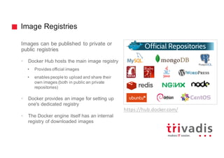 Image Registries
Images can be published to private or
public registries
• Docker Hub hosts the main image registry
• Provides official images
• enables people to upload and share their
own images (both in public an private
repositories)
• Docker provides an image for setting up
one's dedicated registry
• The Docker engine itself has an internal
registry of downloaded images
https://hub.docker.com/
 