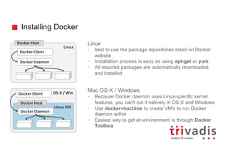 Installing Docker
Linux
• best to use the package repositories listed on Docker
website
• Installation process is easy as using apt-get or yum
• All required packages are automatically downloaded
and installed
Mac OS-X / Windows
• Because Docker daemon uses Linux-specific kernel
features, you can't run it natively in OS-X and Windows
• Use docker-machine to create VM's to run Docker
daemon within
• Easiest way to get an environment is through Docker
Toolbox
Linux
Docker Host
Docker Client
Docker Daemon
OS-X	/	Win
Linux	VM
Docker Daemon
Docker Host
Docker Client
 