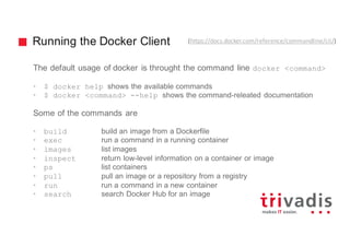Running the Docker Client
The default usage of docker is throught the command line docker <command>
• $ docker help shows the available commands
• $ docker <command> --help shows the command-releated documentation
Some of the commands are
• build build an image from a Dockerfile
• exec run a command in a running container
• images list images
• inspect return low-level information on a container or image
• ps list containers
• pull pull an image or a repository from a registry
• run run a command in a new container
• search search Docker Hub for an image
(https://docs.docker.com/reference/commandline/cli/)
 