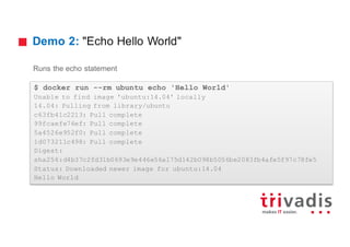 Demo 2: "Echo Hello World"
Runs the echo statement
$ docker run --rm ubuntu echo 'Hello World'
Unable to find image 'ubuntu:14.04' locally
14.04: Pulling from library/ubuntu
c63fb41c2213: Pull complete
99fcaefe76ef: Pull complete
5a4526e952f0: Pull complete
1d073211c498: Pull complete
Digest:
sha256:d4b37c2fd31b0693e9e446e56a175d142b098b5056be2083fb4afe5f97c78fe5
Status: Downloaded newer image for ubuntu:14.04
Hello World
 