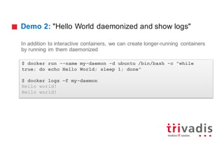 Demo 2: "Hello World daemonized and show logs"
In addition to interactive containers, we can create longer-running containers
by running im them daemonized
$ docker run --name my-daemon -d ubuntu /bin/bash -c "while
true; do echo Hello World; sleep 1; done"
$ docker logs –f my-daemon
Hello world!
Hello world!
 