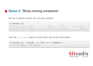 Demo 3: "Show running containers"
list the conainers which are currently started
Use the --format option to only show part of the information
$ docker ps
CONTAINER ID IMAGE COMMAND CREATED STATUS PORTS NAMES
0bc0fb64631b ubuntu "/bin/bash -c 'whilen" 6 minutes ago Up 6 minutes my-daemon
$ docker ps --format '{{.ID}} => {{.Names}}'
1d1ca35746d6 => my-daemon
 