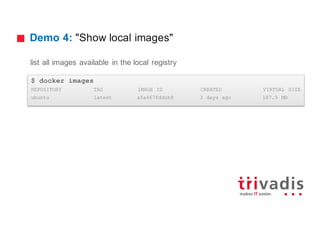 Demo 4: "Show local images"
list all images available in the local registry
$ docker images
REPOSITORY TAG IMAGE ID CREATED VIRTUAL SIZE
ubuntu latest a5a467fddcb8 3 days ago 187.9 MB
 
