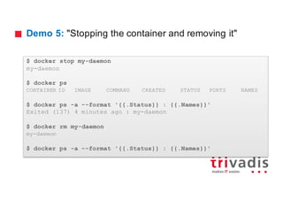 Demo 5: "Stopping the container and removing it"
$ docker stop my-daemon
my-daemon
$ docker ps
CONTAINER ID IMAGE COMMAND CREATED STATUS PORTS NAMES
$ docker ps -a --format '{{.Status}} : {{.Names}}'
Exited (137) 4 minutes ago : my-daemon
$ docker rm my-daemon
my-daemon
$ docker ps -a --format '{{.Status}} : {{.Names}}'
 
