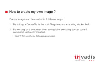 How to create my own image ?
Docker images can be created in 2 different ways:
1. By editing a Dockerfile in the host filesystem and executing docker build
2. By working on a container, then saving it by executing docker commit
command (not recommended)
• Mainly for specific or debugging purposes
 