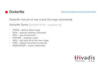 Dockerfile
Dockerfile instructs on how to buid the image automatically
Dockerfile Syntax (INSTRUCTION arguments)
• FROM – defines base image
• RUN – execute arbitrary command
• ENV – sets environment
• EXPOSE – exposes a port
• ADD – add local file to the new image
• CMD – default command to execute
• MAINTAINER – author information
(https://docs.docker.com/reference/builder/)
 