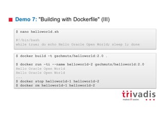 Demo 7: "Building with Dockerfile" (III)
$ nano helloworld.sh
#!/bin/bash
while true; do echo Hello Oracle Open World; sleep 1; done
$ docker build -t gschmutz/helloworld:2.0 .
$ docker run –ti --name helloworld-2 gschmutz/helloworld:2.0
Hello Oracle Open World
Hello Oracle Open World
...
$ docker stop helloworld-1 helloworld-2
$ docker rm helloworld-1 helloworld-2
 