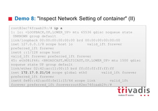 Demo 8: "Inspect Network Setting of container" (II)
root@2ec74fcaab29:/# ip a
1: lo: <LOOPBACK,UP,LOWER_UP> mtu 65536 qdisc noqueue state
UNKNOWN group default
link/loopback 00:00:00:00:00:00 brd 00:00:00:00:00:00
inet 127.0.0.1/8 scope host lo valid_lft forever
preferred_lft forever
inet6 ::1/128 scope host
valid_lft forever preferred_lft forever
45: eth0@if46: <BROADCAST,MULTICAST,UP,LOWER_UP> mtu 1500 qdisc
noqueue state UP group default
link/ether 02:42:ac:11:00:15 brd ff:ff:ff:ff:ff:ff
inet 172.17.0.21/16 scope global eth0 valid_lft forever
preferred_lft forever
inet6 fe80::42:acff:fe11:15/64 scope link valid_lft
forever preferred_lft foreverroot@2ec74fcaab29:/#
 