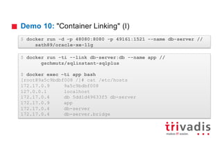 Demo 10: "Container Linking" (I)
$ docker run -d -p 48080:8080 -p 49161:1521 --name db-server //
sath89/oracle-xe-11g
$ docker run -ti --link db-server:db --name app //
gschmutz/sqlinstant-sqlplus
$ docker exec –ti app bash
[root@9a5c9bdbf008 /]# cat /etc/hosts
172.17.0.9 9a5c9bdbf008
127.0.0.1 localhost
172.17.0.4 db 5dd1d49633f5 db-server
172.17.0.9 app
172.17.0.4 db-server
172.17.0.4 db-server.bridge
 