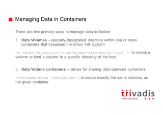 Managing Data in Containers
There are two primary ways to manage data in Docker
1. Data Volumes - specially-designated directory within one or more
containers that bypasses the Union File System
-v <host-directory>:<container-directory>[:ro] - to create a
volume or bind a volume to a specific directory of the host
2. Data Volume containers – allows for sharing data between containers
--volumes-from <container> - to create exactly the same volumes as
the given container
 