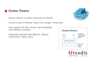 Docker Swarm
Docker Swarm is native clustering for Docker
It turns a pool of Docker hosts into a single, virtual host
Has support for etcd, consul, and zookeeper
host disovery systems
Integrated planned with Bluemix, Mesos,
Kubernetes, AWS, Azure
 