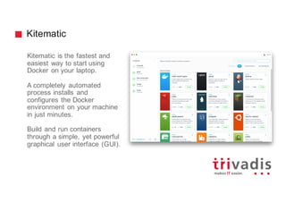 Kitematic
Kitematic is the fastest and
easiest way to start using
Docker on your laptop.
A completely automated
process installs and
configures the Docker
environment on your machine
in just minutes.
Build and run containers
through a simple, yet powerful
graphical user interface (GUI).
 