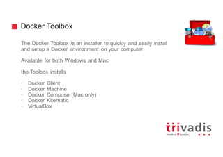 Docker Toolbox
The Docker Toolbox is an installer to quickly and easily install
and setup a Docker environment on your computer
Available for both Windows and Mac
the Toolbox installs
• Docker Client
• Docker Machine
• Docker Compose (Mac only)
• Docker Kitematic
• VirtualBox
 
