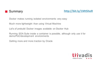 Summary
Docker makes running isolated environments very easy
Much more lightweight than using Virtual Machine
Lot's of prebuild Docker images available on Docker Hub
Running SOA Suite inside a container is possible, although only use it for
demo/PoC/development environments
Getting more and more traction by Oracle
http://bit.ly/1MtShoR
 