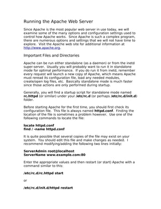 Running the Apache Web Server
Since Apache is the most popular web server in use today, we will
examine some of the many options and configuration settings used to
control how Apache works. Since Apache is such a complex program,
there are numerous options and settings that we will not have time to
explore. Visit the Apache web site for additional information at
http://www.apache.org.

Important Files and Directories

Apache can be run either standalone (as a daemon) or from the inetd
super-server. Usually you will probably want to run it in standalone
mode for optimal performance. If you do run it from inetd, remember
every request will launch a new copy of Apache, which means Apache
must reread its configuration file, load any needed modules,
create/open log files, etc. Basically standalone mode is much faster
since those actions are only performed during startup.

Generally, you will find a startup script for standalone mode named
rc.httpd (or similar) under your /etc/rc.d (or perhaps /etc/rc.d/init.d)
folder.

Before starting Apache for the first time, you should first check its
configuration file. This file is always named httpd.conf. Finding the
location of the file is sometimes a problem however. Use one of the
following commands to locate the file:

locate httpd.conf
find / -name httpd.conf

It is quite possible that several copies of the file may exist on your
system. You should edit this file and make changes as needed. I
recommend modifying/adding the following two lines initially:

ServerAdmin root@localhost
ServerName www.example.com:80

Enter the appropriate values and then restart (or start) Apache with a
command similar to this:

/etc/rc.d/rc.httpd start

or

/etc/rc.d/init.d/httpd restart
 