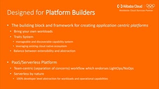 Designed for Platform Builders
• The building block and framework for creating application centric platforms
• Bring your own workloads
• Traits System
• manageable and discoverable capability system
• leveraging existing cloud native ecosystem
• Balance between extensibility and abstraction
• PaaS/Serverless Platform
• Team-centric (separation of concerns) workflow which endorses LightOps/NoOps
• Serverless by nature
• 100% developer level abstraction for workloads and operational capabilities
 