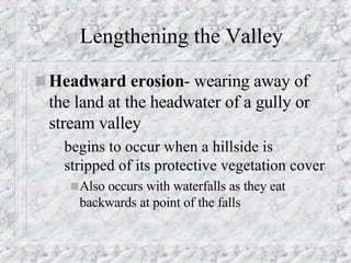 Lengthening the Valley Headward erosion - wearing away of the land at the headwater of a gully or stream valley begins to occur when a hillside is stripped of its protective vegetation cover Also occurs with waterfalls as they eat backwards at point of the falls 