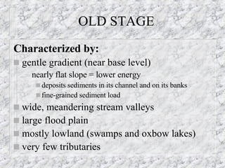 OLD STAGE Characterized by: gentle gradient (near base level) nearly flat slope = lower energy deposits sediments in its channel and on its banks fine-grained sediment load wide, meandering stream valleys  large flood plain  mostly lowland (swamps and oxbow lakes) very few tributaries 