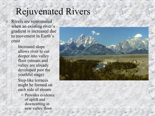 Rejuvenated Rivers Rivers are rejuvenated when an existing river’s gradient is increased due to movement in Earth’s crust Increased slope allows river to cut deeper into valley floor (stream and valley are already developed past the  youthful stage) Step-like terraces might be formed on each side of stream Provides evidence of uplift and downcutting in new valley floor 