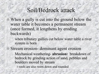 Soil/Bedrock attack When a gully is cut into the ground below the water table it becomes a permanent stream (once formed, it lengthens by eroding backwards) when tributary gullies cut below water table a river system is born Stream erosion- dominant agent erosion   Mechanical weathering-  abrasion:  breakdown of bedrock by grinding action of sand, pebbles and boulders moved by stream tools are also worn down and rounded   