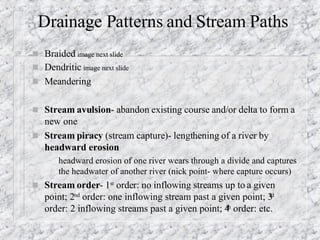 Drainage Patterns and Stream Paths Braided  image next slide Dendritic  image next slide Meandering  Stream avulsion - abandon existing course and/or delta to form a new one  Stream piracy  (stream capture)- lengthening of a river by  headward erosion   headward erosion of one river wears through a divide and captures the headwater of another river (nick point- where capture occurs) Stream order - 1 st  order: no inflowing streams up to a given point; 2 nd  order: one inflowing stream past a given point; 3 rd  order: 2 inflowing streams past a given point; 4 th  order: etc. 