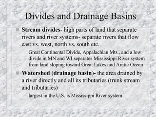 Divides and Drainage Basins Stream divides - high parts of land that separate rivers and river systems- separate rivers that flow east vs. west, north vs. south etc. Great Continental Divide, Appalachian Mts., and a low divide in MN and WI separates Mississippi River system from land sloping toward Great Lakes and Arctic Ocean Watershed  ( drainage basin ) -  the area drained by a river directly and all its tributaries (trunk stream and tributaries) largest in the U.S. is Mississippi River system 