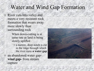 Water and Wind Gap Formation River cuts into valley and meets a very resistant rock formation that wears away more slowly than surrounding rock When down-cutting is at same rate as land is being slowly uplifted a narrow, deep notch is cut in the ridge through which the river runs-  a water gap an abandoned water gap-  wind gap-  from stream capture 