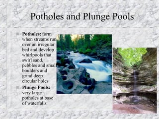 Potholes and Plunge Pools Potholes:  form when streams run over an irregular bed and develop whirlpools that swirl sand, pebbles and small boulders and grind deep circular holes  Plunge Pools:  very large potholes at base of waterfalls 