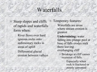 Waterfalls  Steep slopes and cliffs of rapids and waterfalls form when: River flows over hard igneous rocks onto sedimentary rocks in areas of uplift Differential glacial erosion between valleys Temporary features: Waterfalls are areas where stream erosion is greatest Undermining:  water falling into plunge pool at base of falls erodes rock there leaving overhanging cliff  Breakage at cliff causes recession of falls Especially when rock is fractured or poorly cemented 