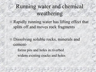 Running water and chemical weathering Rapidly running water has lifting effect that splits off and moves rock fragments Dissolving soluble rocks, minerals and cement- forms pits and holes in riverbed widens existing cracks and holes 
