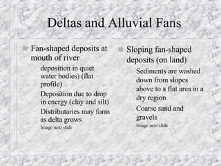 Deltas and Alluvial Fans Fan-shaped deposits at mouth of river deposition in quiet water bodies) (flat profile)  Deposition due to drop in energy (clay and silt) Distributaries may form as delta grows Image next slide Sloping fan-shaped deposits (on land)  Sediments are washed down from slopes above to a flat area in a dry region Coarse sand and gravels Image next slide 