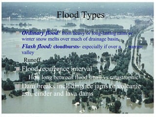 Flood Types Ordinary flood :   from heavy or long-lasting rains or winter snow melts over much of drainage basin Flash flood:   cloudbursts -  especially if over a  narrow valley Runoff Flood recurrence interval How long between flood small vs catastrophic Dam breaks including ice jams or volcanic ash, cinder and lava dams 