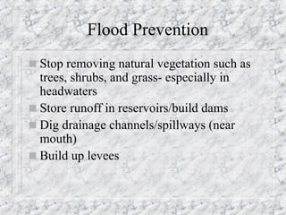 Flood Prevention Stop removing natural vegetation such as trees, shrubs, and grass- especially in headwaters Store runoff in reservoirs/build dams Dig drainage channels/spillways (near mouth) Build up levees 