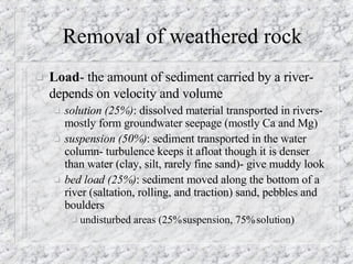Removal of weathered rock Load - the amount of sediment carried by a river- depends on velocity and volume   solution (25%) : dissolved material transported in rivers- mostly form groundwater seepage (mostly Ca and Mg) suspension (50%) : sediment transported in the water column- turbulence keeps it afloat though it is denser than water (clay, silt, rarely fine sand)- give muddy look bed load (25%) : sediment moved along the bottom of a river (saltation, rolling, and traction) sand, pebbles and boulders  undisturbed areas (25% suspension, 75% solution) 