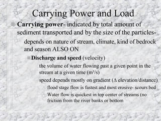 Carrying Power and Load Carrying power - indicated by total amount of sediment transported and by the size of the particles- depends on nature of stream, climate, kind of bedrock and season ALSO ON Discharge and speed  (velocity)   the volume of water flowing past a given point in the stream at a given time (m³/s) speed depends mostly on gradient (   elevation/distance) flood stage flow is fastest and most erosive- scours bed  Water flow is quickest in top center of streams (no friction from the river banks or bottom 