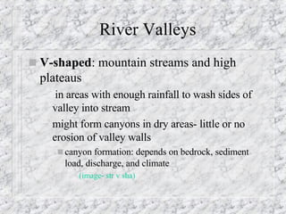 River Valleys V-shaped : mountain streams and high plateaus in areas with enough rainfall to wash sides of valley into stream  might form canyons in dry areas- little or no erosion of valley walls canyon formation: depends on bedrock, sediment load, discharge, and climate (image-  str  v  sha ) 
